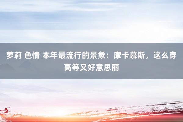 萝莉 色情 本年最流行的景象：摩卡慕斯，这么穿高等又好意思丽