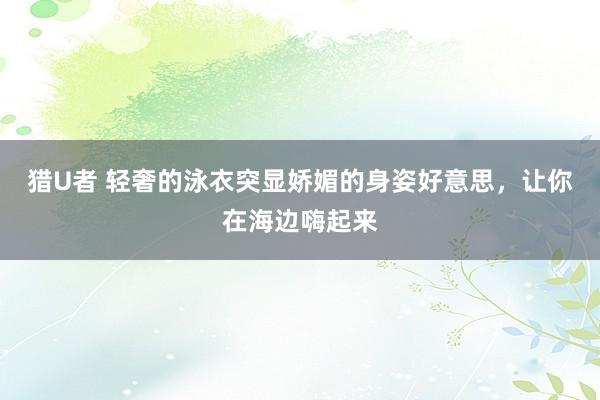 猎U者 轻奢的泳衣突显娇媚的身姿好意思，让你在海边嗨起来
