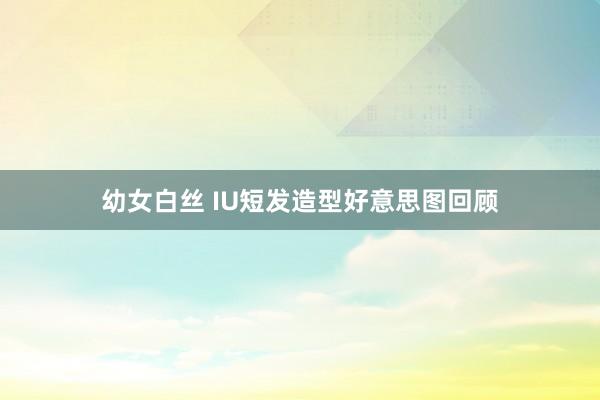 幼女白丝 IU短发造型好意思图回顾