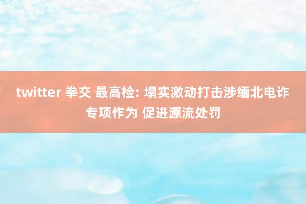 twitter 拳交 最高检: 塌实激动打击涉缅北电诈专项作为 促进源流处罚