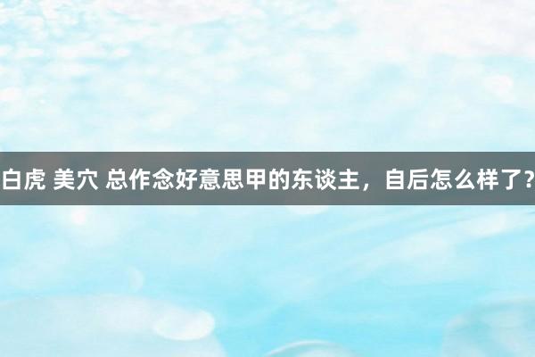 白虎 美穴 总作念好意思甲的东谈主，自后怎么样了？