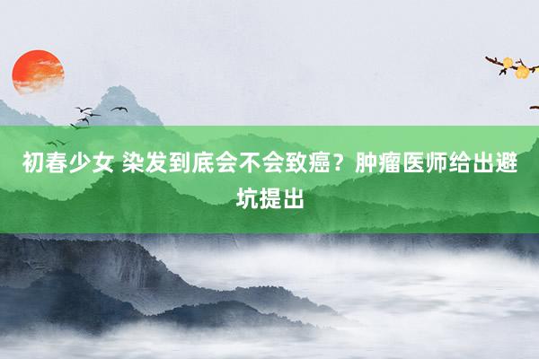 初春少女 染发到底会不会致癌？肿瘤医师给出避坑提出