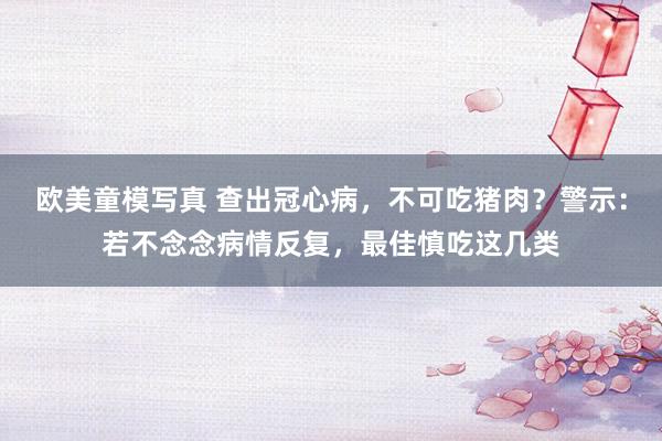 欧美童模写真 查出冠心病，不可吃猪肉？警示：若不念念病情反复，最佳慎吃这几类
