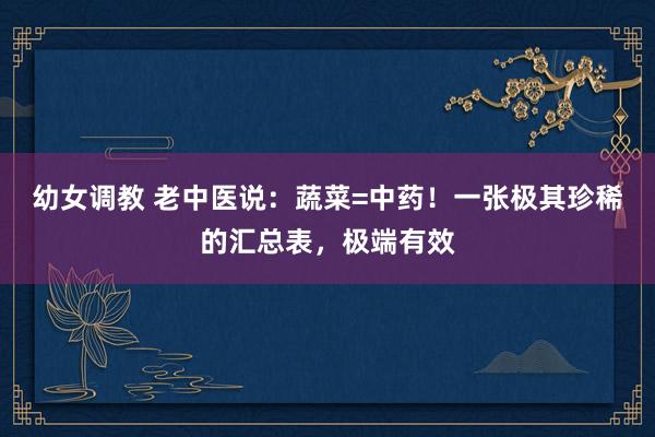 幼女调教 老中医说：蔬菜=中药！一张极其珍稀的汇总表，极端有效