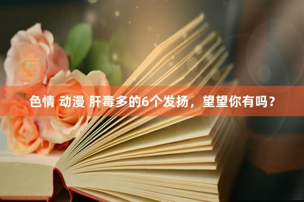 色情 动漫 肝毒多的6个发扬，望望你有吗？