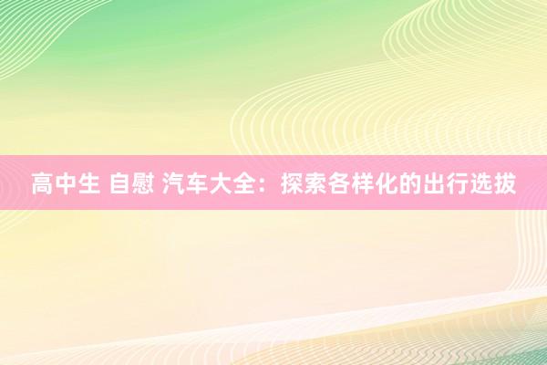 高中生 自慰 汽车大全：探索各样化的出行选拔