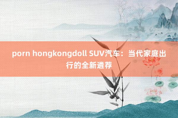 porn hongkongdoll SUV汽车：当代家庭出行的全新遴荐