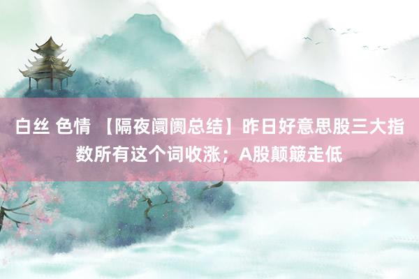 白丝 色情 【隔夜阛阓总结】昨日好意思股三大指数所有这个词收涨；A股颠簸走低