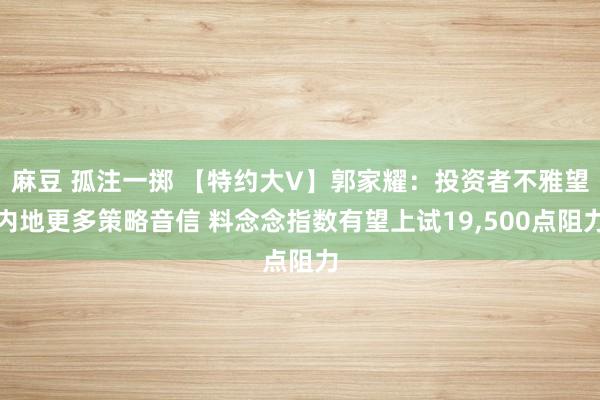 麻豆 孤注一掷 【特约大V】郭家耀：投资者不雅望内地更多策略音信 料念念指数有望上试19，500点阻力