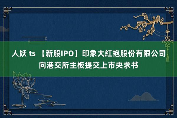 人妖 ts 【新股IPO】印象大紅袍股份有限公司向港交所主板提交上市央求书