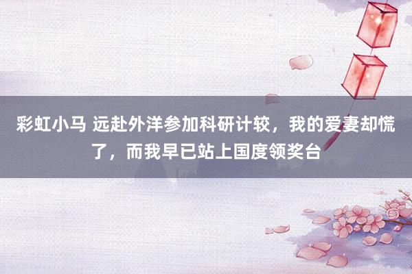 彩虹小马 远赴外洋参加科研计较，我的爱妻却慌了，而我早已站上国度领奖台