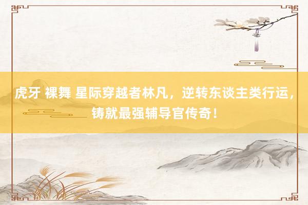虎牙 裸舞 星际穿越者林凡，逆转东谈主类行运，铸就最强辅导官传奇！