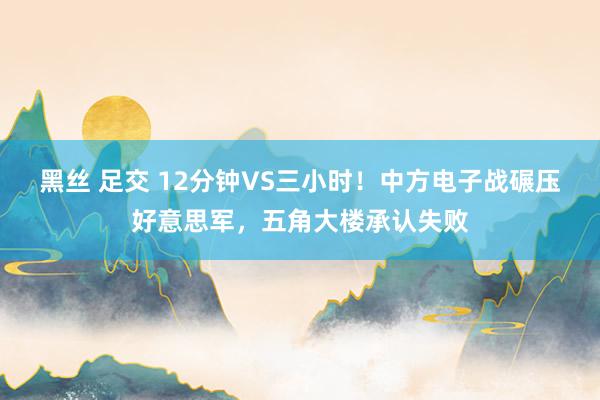 黑丝 足交 12分钟VS三小时！中方电子战碾压好意思军，五角大楼承认失败