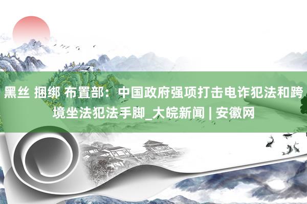黑丝 捆绑 布置部：中国政府强项打击电诈犯法和跨境坐法犯法手脚_大皖新闻 | 安徽网