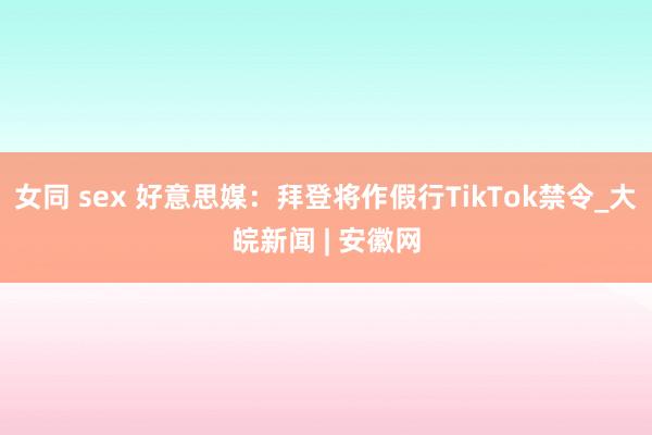 女同 sex 好意思媒：拜登将作假行TikTok禁令_大皖新闻 | 安徽网