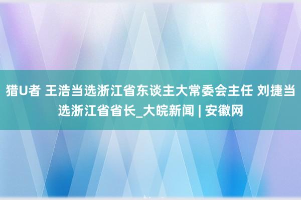 猎U者 王浩当选浙江省东谈主大常委会主任 刘捷当选浙江省省长_大皖新闻 | 安徽网