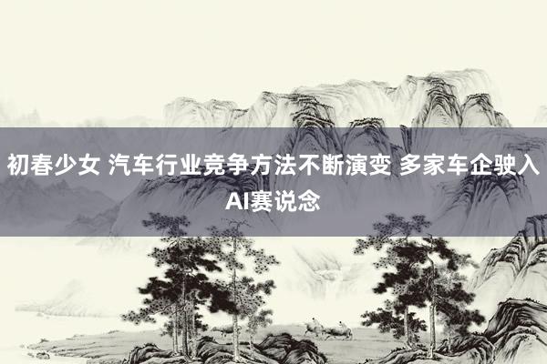 初春少女 汽车行业竞争方法不断演变 多家车企驶入AI赛说念