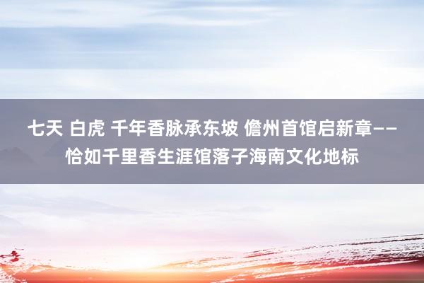 七天 白虎 千年香脉承东坡 儋州首馆启新章——恰如千里香生涯馆落子海南文化地标
