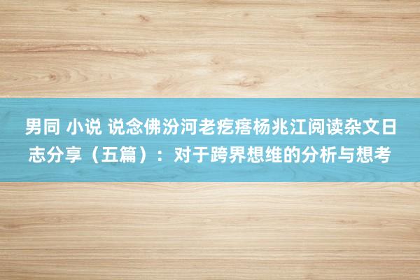 男同 小说 说念佛汾河老疙瘩杨兆江阅读杂文日志分享（五篇）：对于跨界想维的分析与想考