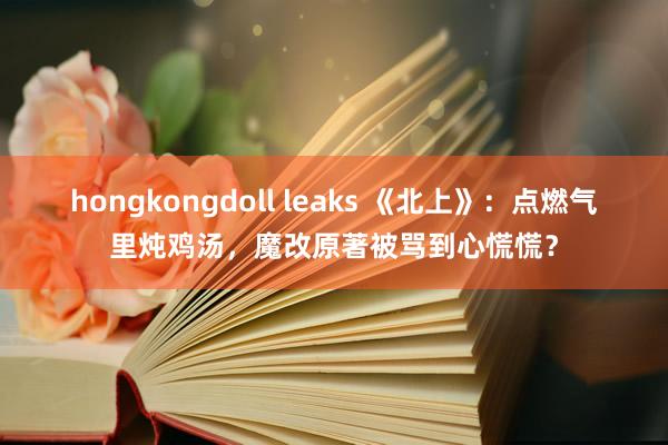 hongkongdoll leaks 《北上》：点燃气里炖鸡汤，魔改原著被骂到心慌慌？