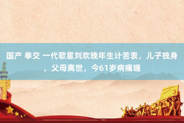 国产 拳交 一代歌星刘欢晚年生计苦衷，儿子独身，父母离世，今61岁病痛缠