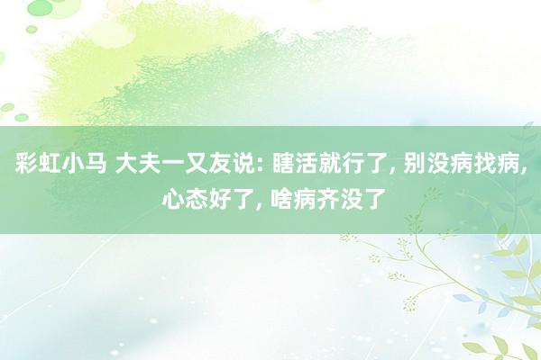 彩虹小马 大夫一又友说: 瞎活就行了， 别没病找病， 心态好了， 啥病齐没了