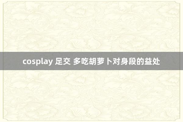 cosplay 足交 多吃胡萝卜对身段的益处