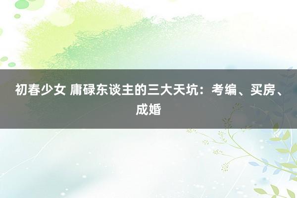 初春少女 庸碌东谈主的三大天坑：考编、买房、成婚