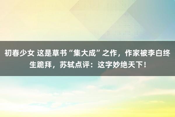 初春少女 这是草书“集大成”之作，作家被李白终生跪拜，苏轼点评：这字妙绝天下！