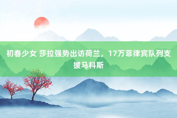 初春少女 莎拉强势出访荷兰，17万菲律宾队列支援马科斯