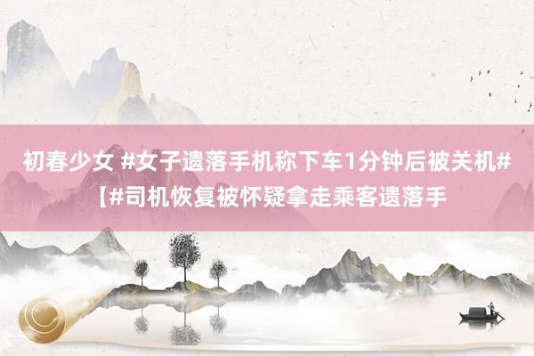 初春少女 #女子遗落手机称下车1分钟后被关机#【#司机恢复被怀疑拿走乘客遗落手