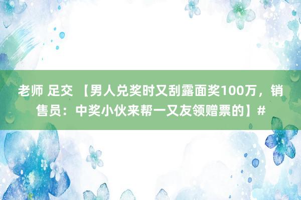 老师 足交 【男人兑奖时又刮露面奖100万，销售员：中奖小伙来帮一又友领赠票的】#