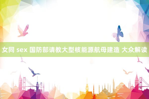 女同 sex 国防部请教大型核能源航母建造 大众解读