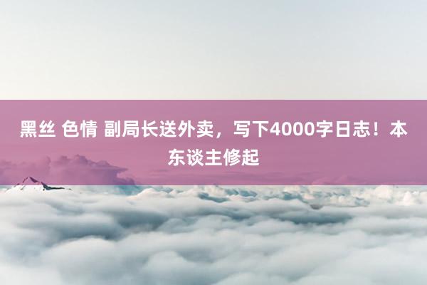 黑丝 色情 副局长送外卖，写下4000字日志！本东谈主修起
