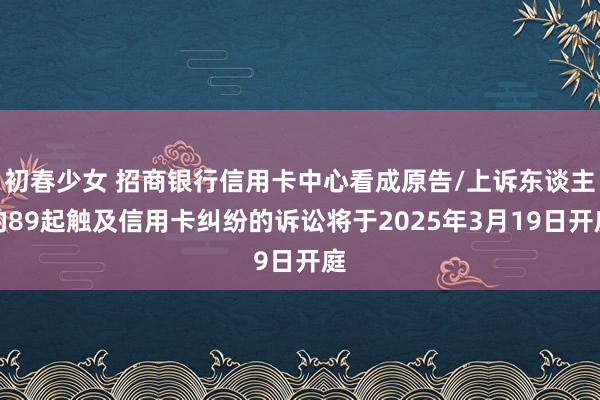 初春少女 招商银行信用卡中心看成原告/上诉东谈主的89起触及信用卡纠纷的诉讼将于2025年3月19日开庭