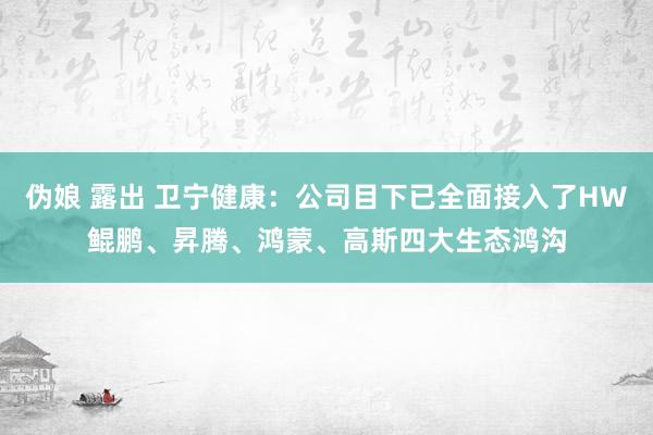 伪娘 露出 卫宁健康：公司目下已全面接入了HW鲲鹏、昇腾、鸿蒙、高斯四大生态鸿沟