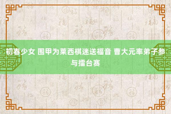 初春少女 围甲为莱西棋迷送福音 曹大元率弟子参与擂台赛