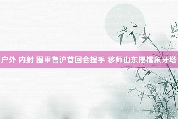 户外 内射 围甲鲁沪首回合捏手 移师山东摆擂象牙塔