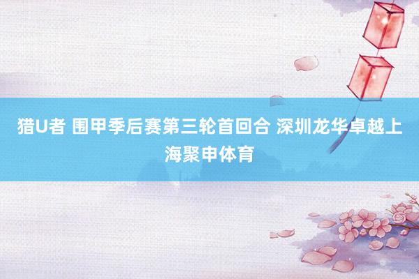 猎U者 围甲季后赛第三轮首回合 深圳龙华卓越上海聚申体育