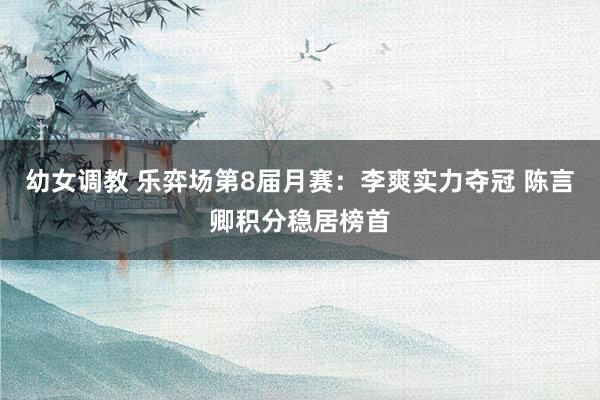 幼女调教 乐弈场第8届月赛：李爽实力夺冠 陈言卿积分稳居榜首