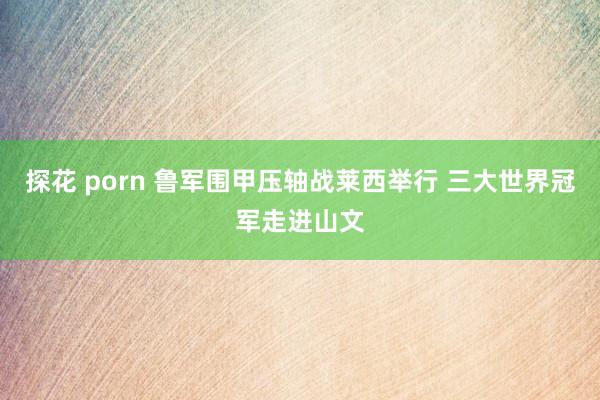 探花 porn 鲁军围甲压轴战莱西举行 三大世界冠军走进山文