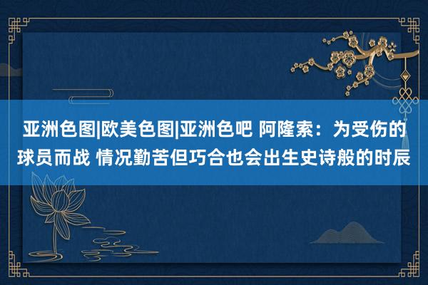 亚洲色图|欧美色图|亚洲色吧 阿隆索：为受伤的球员而战 情况勤苦但巧合也会出生史诗般的时辰