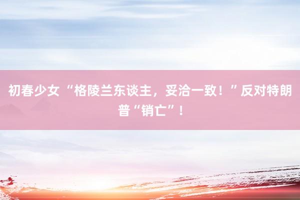 初春少女 “格陵兰东谈主，妥洽一致！”反对特朗普“销亡”！