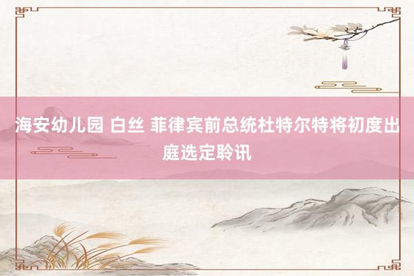 海安幼儿园 白丝 菲律宾前总统杜特尔特将初度出庭选定聆讯
