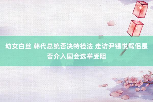 幼女白丝 韩代总统否决特检法 走访尹锡悦鸳侣是否介入国会选举受阻