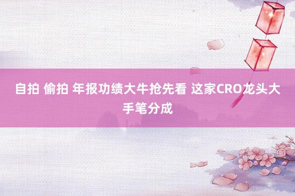 自拍 偷拍 年报功绩大牛抢先看 这家CRO龙头大手笔分成