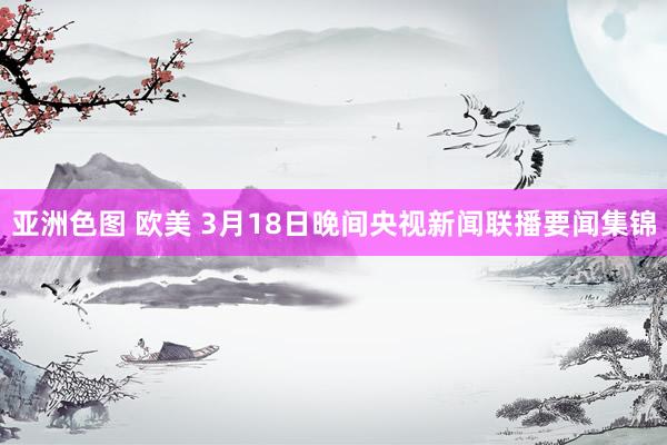 亚洲色图 欧美 3月18日晚间央视新闻联播要闻集锦