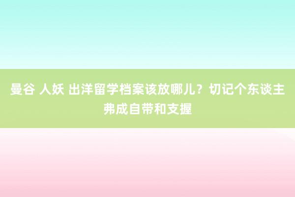 曼谷 人妖 出洋留学档案该放哪儿？切记个东谈主弗成自带和支握