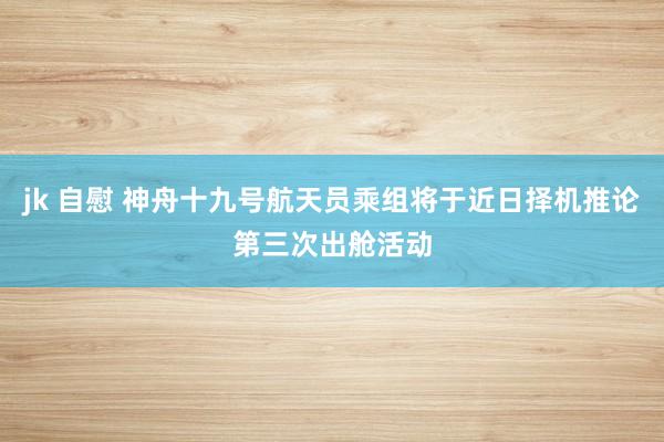 jk 自慰 神舟十九号航天员乘组将于近日择机推论第三次出舱活动