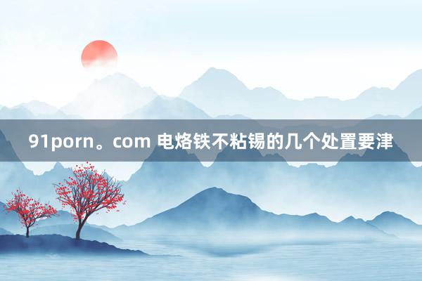 91porn。com 电烙铁不粘锡的几个处置要津